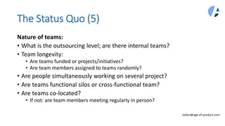 The Status Quo (5)
Nature of teams:
• What is the outsourcing level; are there internal teams?
• Team longevity:
• Are teams funded or projects/initiatives?
• Are team members assigned to teams randomly?
• Are people simultaneously working on several project?
• Are teams functional silos or cross-functional team?
• Are teams co-located?
• If not: are team members meeting regularly in person?
stefan@age-of-product.com
 