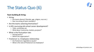 The Status Quo (6)
Team building & hiring:
• Hiring:
• Are teams diverse? (Gender, age, religion, race etc.)
• Peer recruiting of team members?
• Are the teams selecting themselves?
• Is HR is pursuing old-school career development?
• Titles, certificates etc.
• What about ‘autonomy, mastery, purpose?’
• What is the fluctuation rate:
• Among teams?
• Within the organization?
• Freelancer vs. Employees relationship:
• Are freelancers regarded as equals?
• What is the ratio of freelancers to employees?
stefan@age-of-product.com
 