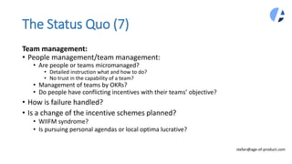 The Status Quo (7)
Team management:
• People management/team management:
• Are people or teams micromanaged?
• Detailed instruction what and how to do?
• No trust in the capability of a team?
• Management of teams by OKRs?
• Do people have conflicting incentives with their teams’ objective?
• How is failure handled?
• Is a change of the incentive schemes planned?
• WIIFM syndrome?
• Is pursuing personal agendas or local optima lucrative?
stefan@age-of-product.com
 