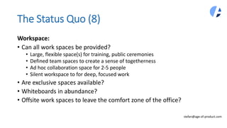 The Status Quo (8)
Workspace:
• Can all work spaces be provided?
• Large, flexible space(s) for training, public ceremonies
• Defined team spaces to create a sense of togetherness
• Ad hoc collaboration space for 2-5 people
• Silent workspace to for deep, focused work
• Are exclusive spaces available?
• Whiteboards in abundance?
• Offsite work spaces to leave the comfort zone of the office?
stefan@age-of-product.com
 