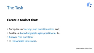 Create a toolset that:
• Comprises of surveys and questionnaires and
• Enables a knowledgeable agile practitioner to
• Answer ‘the question’
• In reasonable timeframe.
The Task
stefan@age-of-product.com
 