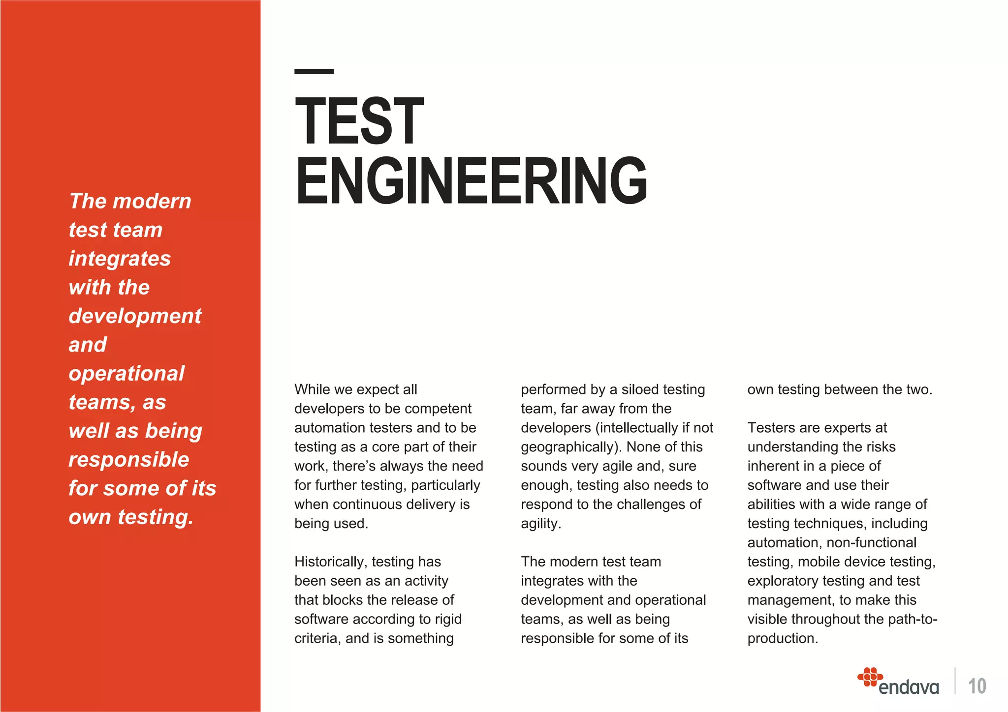 10
—
TEST
ENGINEERING
While we expect all
developers to be competent
automation testers and to be
testing as a core part of their
work, there’s always the need
for further testing, particularly
when continuous delivery is
being used.
Historically, testing has
been seen as an activity
that blocks the release of
software according to rigid
criteria, and is something
performed by a siloed testing
team, far away from the
developers (intellectually if not
geographically). None of this
sounds very agile and, sure
enough, testing also needs to
respond to the challenges of
agility.
The modern test team
integrates with the
development and operational
teams, as well as being
responsible for some of its
own testing between the two.
Testers are experts at
understanding the risks
inherent in a piece of
software and use their
abilities with a wide range of
testing techniques, including
automation, non-functional
testing, mobile device testing,
exploratory testing and test
management, to make this
visible throughout the path-to-
production.
The modern
test team
integrates
with the
development
and
operational
teams, as
well as being
responsible
for some of its
own testing.
 