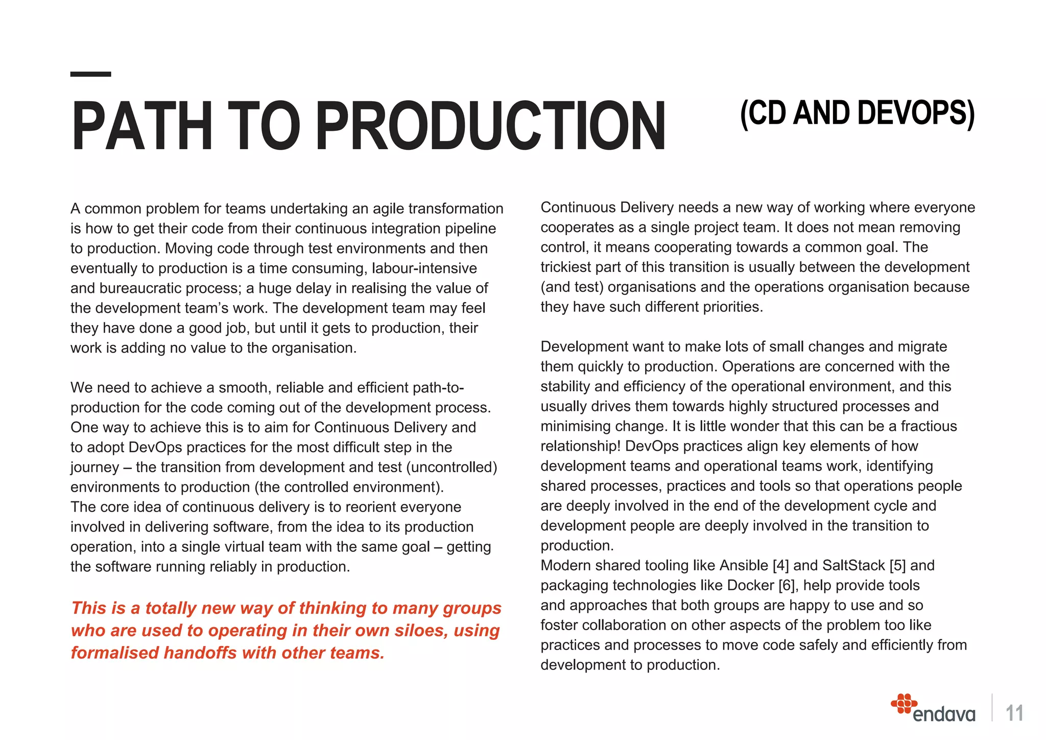 11
—
PATH TO PRODUCTION
A common problem for teams undertaking an agile transformation
is how to get their code from their continuous integration pipeline
to production. Moving code through test environments and then
eventually to production is a time consuming, labour-intensive
and bureaucratic process; a huge delay in realising the value of
the development team’s work. The development team may feel
they have done a good job, but until it gets to production, their
work is adding no value to the organisation.
We need to achieve a smooth, reliable and efficient path-to-
production for the code coming out of the development process.
One way to achieve this is to aim for Continuous Delivery and
to adopt DevOps practices for the most difficult step in the
journey – the transition from development and test (uncontrolled)
environments to production (the controlled environment).
The core idea of continuous delivery is to reorient everyone
involved in delivering software, from the idea to its production
operation, into a single virtual team with the same goal – getting
the software running reliably in production.
This is a totally new way of thinking to many groups
who are used to operating in their own siloes, using
formalised handoffs with other teams.
(CD AND DEVOPS)
Continuous Delivery needs a new way of working where everyone
cooperates as a single project team. It does not mean removing
control, it means cooperating towards a common goal. The
trickiest part of this transition is usually between the development
(and test) organisations and the operations organisation because
they have such different priorities.
Development want to make lots of small changes and migrate
them quickly to production. Operations are concerned with the
stability and efficiency of the operational environment, and this
usually drives them towards highly structured processes and
minimising change. It is little wonder that this can be a fractious
relationship! DevOps practices align key elements of how
development teams and operational teams work, identifying
shared processes, practices and tools so that operations people
are deeply involved in the end of the development cycle and
development people are deeply involved in the transition to
production.
Modern shared tooling like Ansible [4] and SaltStack [5] and
packaging technologies like Docker [6], help provide tools
and approaches that both groups are happy to use and so
foster collaboration on other aspects of the problem too like
practices and processes to move code safely and efficiently from
development to production.
 