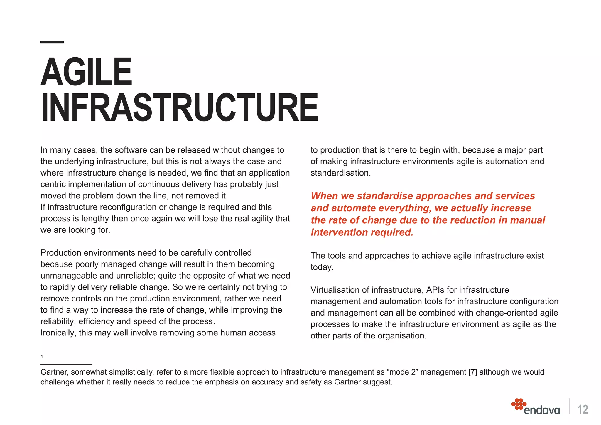 12
—
AGILE
INFRASTRUCTURE
1
Gartner, somewhat simplistically, refer to a more flexible approach to infrastructure management as “mode 2” management [7] although we would
challenge whether it really needs to reduce the emphasis on accuracy and safety as Gartner suggest.
In many cases, the software can be released without changes to
the underlying infrastructure, but this is not always the case and
where infrastructure change is needed, we find that an application
centric implementation of continuous delivery has probably just
moved the problem down the line, not removed it.
If infrastructure reconfiguration or change is required and this
process is lengthy then once again we will lose the real agility that
we are looking for.
Production environments need to be carefully controlled
because poorly managed change will result in them becoming
unmanageable and unreliable; quite the opposite of what we need
to rapidly delivery reliable change. So we’re certainly not trying to
remove controls on the production environment, rather we need
to find a way to increase the rate of change, while improving the
reliability, efficiency and speed of the process.
Ironically, this may well involve removing some human access
to production that is there to begin with, because a major part
of making infrastructure environments agile is automation and
standardisation.
When we standardise approaches and services
and automate everything, we actually increase
the rate of change due to the reduction in manual
intervention required.
The tools and approaches to achieve agile infrastructure exist
today.
Virtualisation of infrastructure, APIs for infrastructure
management and automation tools for infrastructure configuration
and management can all be combined with change-oriented agile
processes to make the infrastructure environment as agile as the
other parts of the organisation.
 