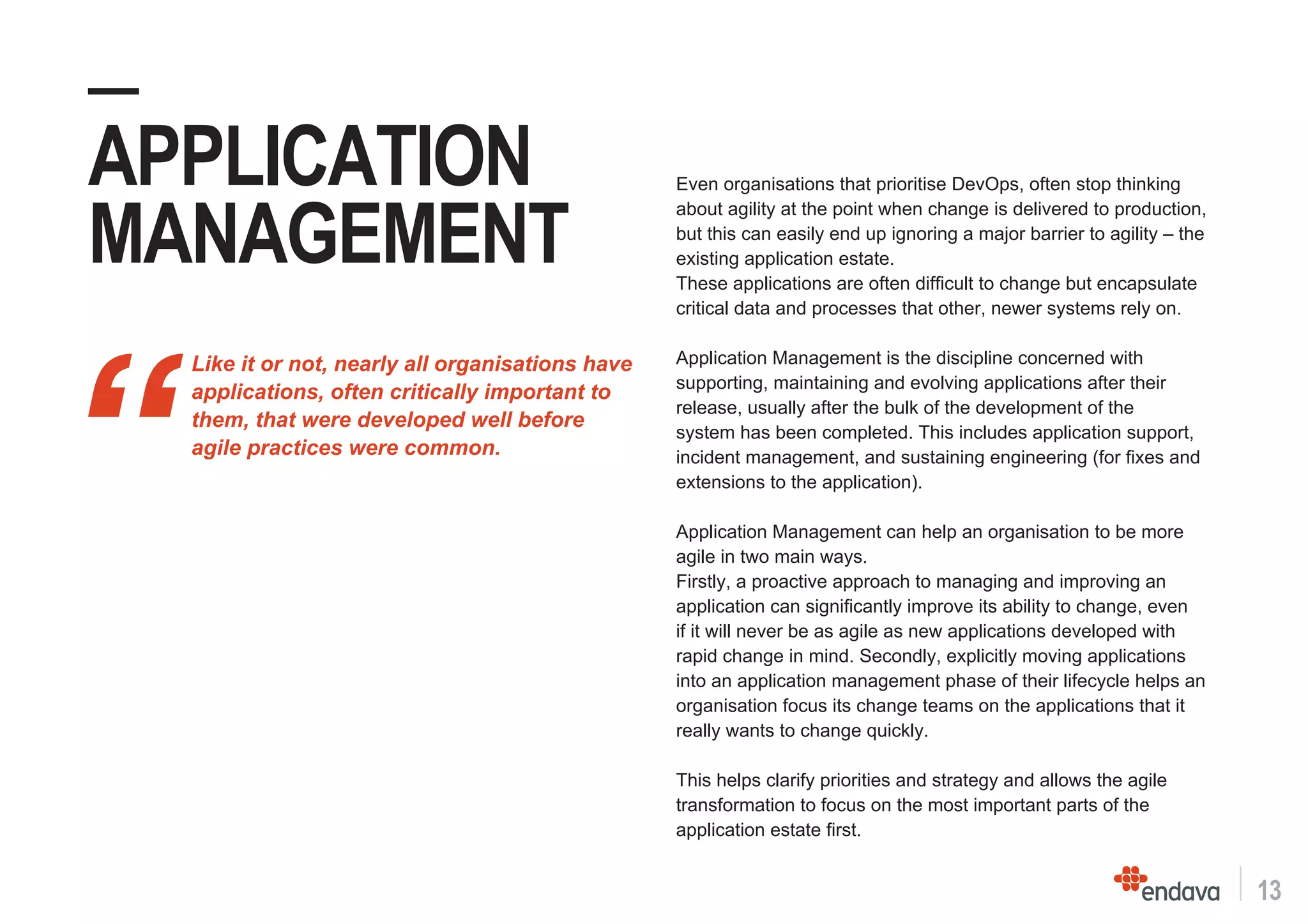 13
“
Like it or not, nearly all organisations have
applications, often critically important to
them, that were developed well before
agile practices were common.
—
APPLICATION
MANAGEMENT
Even organisations that prioritise DevOps, often stop thinking
about agility at the point when change is delivered to production,
but this can easily end up ignoring a major barrier to agility – the
existing application estate.
These applications are often difficult to change but encapsulate
critical data and processes that other, newer systems rely on.
Application Management is the discipline concerned with
supporting, maintaining and evolving applications after their
release, usually after the bulk of the development of the
system has been completed. This includes application support,
incident management, and sustaining engineering (for fixes and
extensions to the application).
Application Management can help an organisation to be more
agile in two main ways.
Firstly, a proactive approach to managing and improving an
application can significantly improve its ability to change, even
if it will never be as agile as new applications developed with
rapid change in mind. Secondly, explicitly moving applications
into an application management phase of their lifecycle helps an
organisation focus its change teams on the applications that it
really wants to change quickly.
This helps clarify priorities and strategy and allows the agile
transformation to focus on the most important parts of the
application estate first.
 