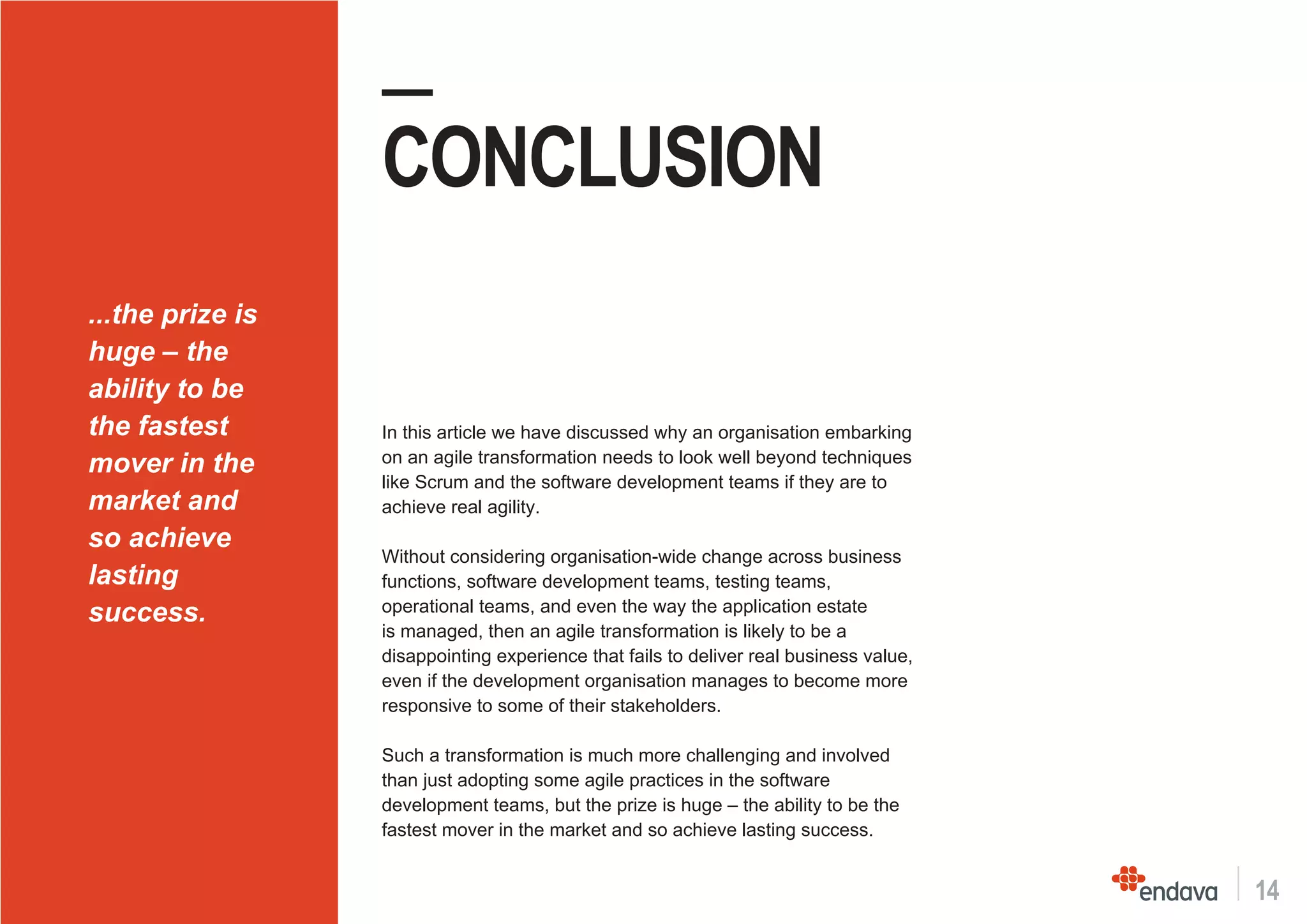 14
—
CONCLUSION
In this article we have discussed why an organisation embarking
on an agile transformation needs to look well beyond techniques
like Scrum and the software development teams if they are to
achieve real agility.
Without considering organisation-wide change across business
functions, software development teams, testing teams,
operational teams, and even the way the application estate
is managed, then an agile transformation is likely to be a
disappointing experience that fails to deliver real business value,
even if the development organisation manages to become more
responsive to some of their stakeholders.
Such a transformation is much more challenging and involved
than just adopting some agile practices in the software
development teams, but the prize is huge – the ability to be the
fastest mover in the market and so achieve lasting success.
...the prize is
huge – the
ability to be
the fastest
mover in the
market and
so achieve
lasting
success.
 