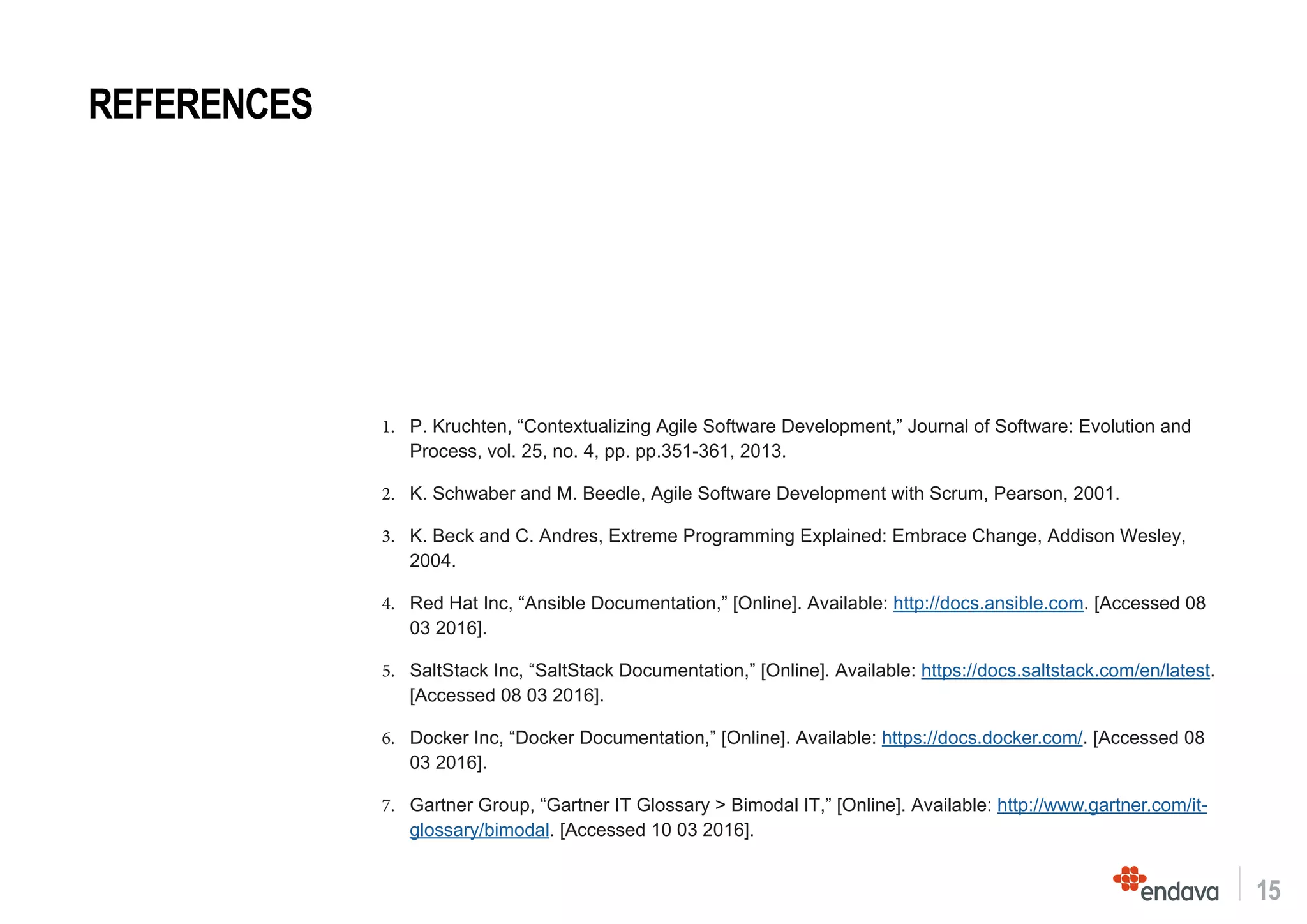 15
1.	 P. Kruchten, “Contextualizing Agile Software Development,” Journal of Software: Evolution and
Process, vol. 25, no. 4, pp. pp.351-361, 2013.
2.	 K. Schwaber and M. Beedle, Agile Software Development with Scrum, Pearson, 2001.
3.	 K. Beck and C. Andres, Extreme Programming Explained: Embrace Change, Addison Wesley,
2004.
4.	 Red Hat Inc, “Ansible Documentation,” [Online]. Available: http://docs.ansible.com. [Accessed 08
03 2016].
5.	 SaltStack Inc, “SaltStack Documentation,” [Online]. Available: https://docs.saltstack.com/en/latest.
[Accessed 08 03 2016].
6.	 Docker Inc, “Docker Documentation,” [Online]. Available: https://docs.docker.com/. [Accessed 08
03 2016].
7.	 Gartner Group, “Gartner IT Glossary > Bimodal IT,” [Online]. Available: http://www.gartner.com/it-
glossary/bimodal. [Accessed 10 03 2016].
REFERENCES
 