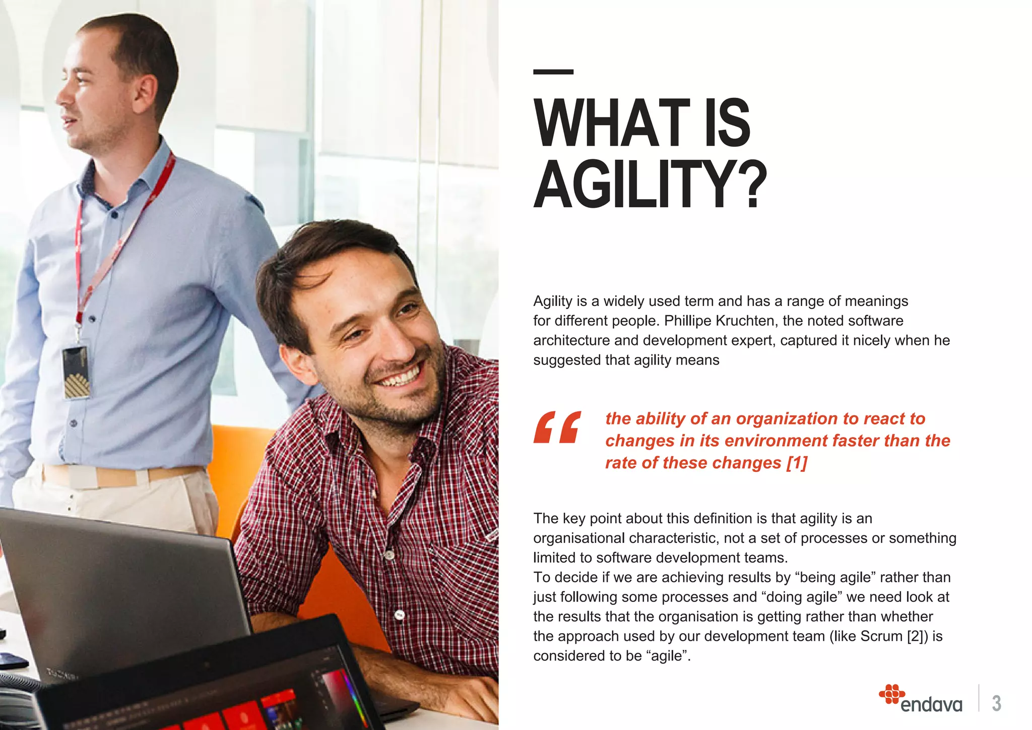 3
—
WHAT IS
AGILITY?
The key point about this definition is that agility is an
organisational characteristic, not a set of processes or something
limited to software development teams.
To decide if we are achieving results by “being agile” rather than
just following some processes and “doing agile” we need look at
the results that the organisation is getting rather than whether
the approach used by our development team (like Scrum [2]) is
considered to be “agile”.
Agility is a widely used term and has a range of meanings
for different people. Phillipe Kruchten, the noted software
architecture and development expert, captured it nicely when he
suggested that agility means
“
the ability of an organization to react to
changes in its environment faster than the
rate of these changes [1]
 