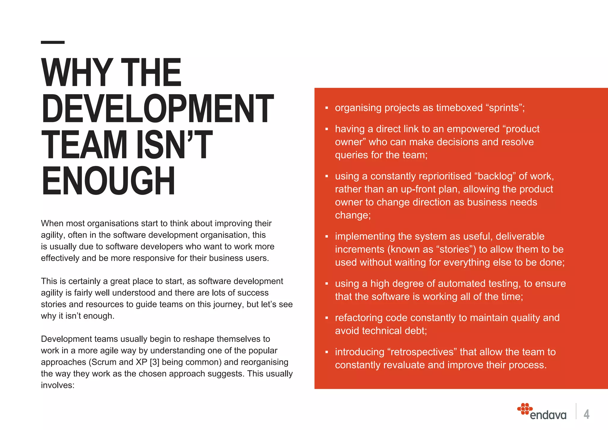 4
▪	 organising projects as timeboxed “sprints”;
▪	 having a direct link to an empowered “product
owner” who can make decisions and resolve
queries for the team;
▪	 using a constantly reprioritised “backlog” of work,
rather than an up-front plan, allowing the product
owner to change direction as business needs
change;
▪	 implementing the system as useful, deliverable
increments (known as “stories”) to allow them to be
used without waiting for everything else to be done;
▪	 using a high degree of automated testing, to ensure
that the software is working all of the time;
▪	 refactoring code constantly to maintain quality and
avoid technical debt;
▪	 introducing “retrospectives” that allow the team to
constantly revaluate and improve their process.
—
WHY THE
DEVELOPMENT
TEAM ISN’T
ENOUGH
When most organisations start to think about improving their
agility, often in the software development organisation, this
is usually due to software developers who want to work more
effectively and be more responsive for their business users.
This is certainly a great place to start, as software development
agility is fairly well understood and there are lots of success
stories and resources to guide teams on this journey, but let’s see
why it isn’t enough.
Development teams usually begin to reshape themselves to
work in a more agile way by understanding one of the popular
approaches (Scrum and XP [3] being common) and reorganising
the way they work as the chosen approach suggests. This usually
involves:
 