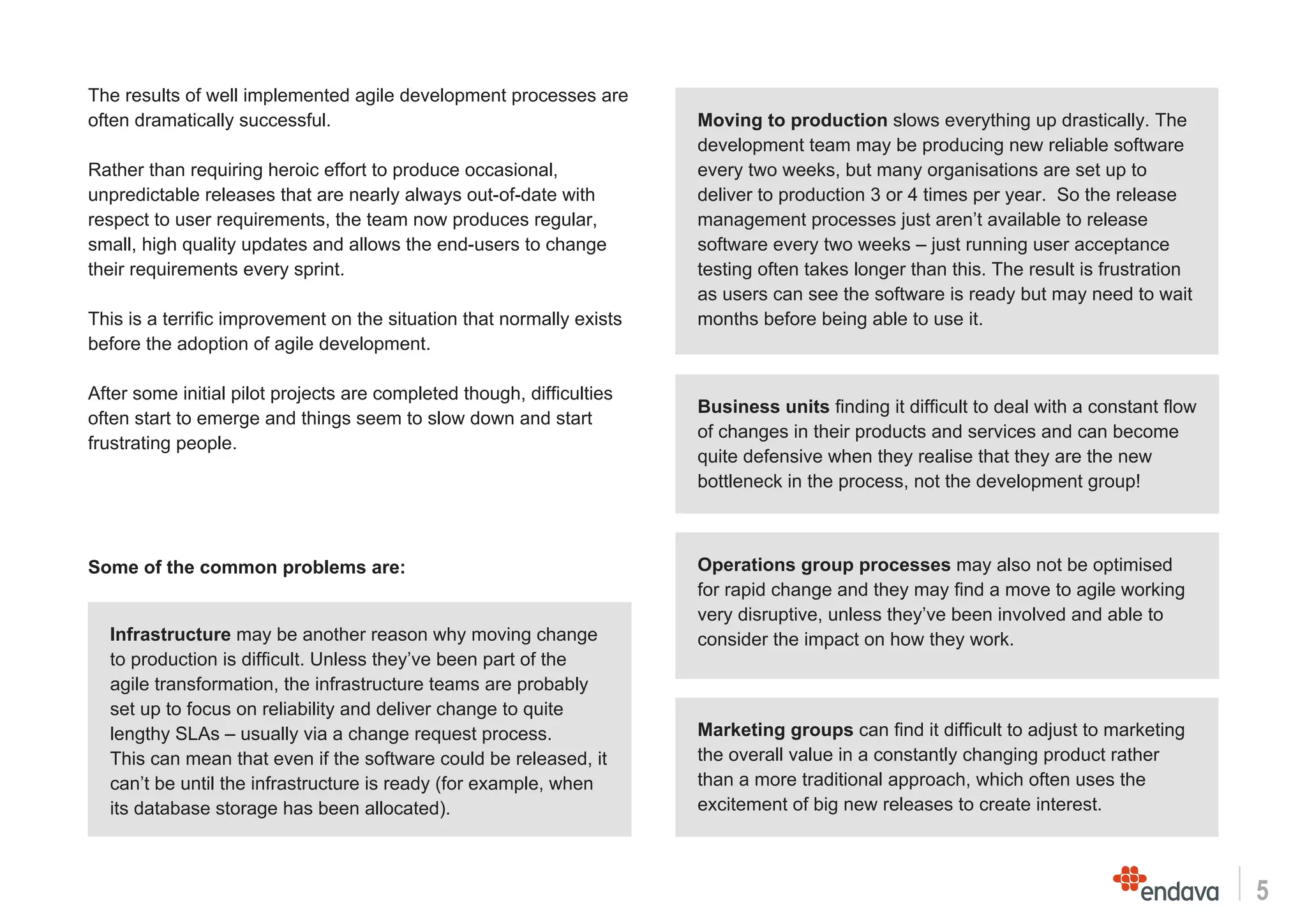 5
The results of well implemented agile development processes are
often dramatically successful.
Rather than requiring heroic effort to produce occasional,
unpredictable releases that are nearly always out-of-date with
respect to user requirements, the team now produces regular,
small, high quality updates and allows the end-users to change
their requirements every sprint.
This is a terrific improvement on the situation that normally exists
before the adoption of agile development.
After some initial pilot projects are completed though, difficulties
often start to emerge and things seem to slow down and start
frustrating people.
Some of the common problems are:
Business units finding it difficult to deal with a constant flow
of changes in their products and services and can become
quite defensive when they realise that they are the new
bottleneck in the process, not the development group!
Moving to production slows everything up drastically. The
development team may be producing new reliable software
every two weeks, but many organisations are set up to
deliver to production 3 or 4 times per year. So the release
management processes just aren’t available to release
software every two weeks – just running user acceptance
testing often takes longer than this. The result is frustration
as users can see the software is ready but may need to wait
months before being able to use it.
Infrastructure may be another reason why moving change
to production is difficult. Unless they’ve been part of the
agile transformation, the infrastructure teams are probably
set up to focus on reliability and deliver change to quite
lengthy SLAs – usually via a change request process.
This can mean that even if the software could be released, it
can’t be until the infrastructure is ready (for example, when
its database storage has been allocated).
Operations group processes may also not be optimised
for rapid change and they may find a move to agile working
very disruptive, unless they’ve been involved and able to
consider the impact on how they work.
Marketing groups can find it difficult to adjust to marketing
the overall value in a constantly changing product rather
than a more traditional approach, which often uses the
excitement of big new releases to create interest.
 