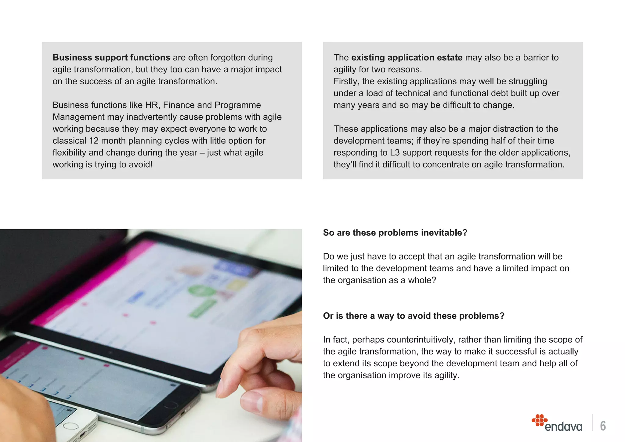 6
Business support functions are often forgotten during
agile transformation, but they too can have a major impact
on the success of an agile transformation.
Business functions like HR, Finance and Programme
Management may inadvertently cause problems with agile
working because they may expect everyone to work to
classical 12 month planning cycles with little option for
flexibility and change during the year – just what agile
working is trying to avoid!
The existing application estate may also be a barrier to
agility for two reasons.
Firstly, the existing applications may well be struggling
under a load of technical and functional debt built up over
many years and so may be difficult to change.
These applications may also be a major distraction to the
development teams; if they’re spending half of their time
responding to L3 support requests for the older applications,
they’ll find it difficult to concentrate on agile transformation.
So are these problems inevitable?
Do we just have to accept that an agile transformation will be
limited to the development teams and have a limited impact on
the organisation as a whole?
Or is there a way to avoid these problems?
In fact, perhaps counterintuitively, rather than limiting the scope of
the agile transformation, the way to make it successful is actually
to extend its scope beyond the development team and help all of
the organisation improve its agility.
 