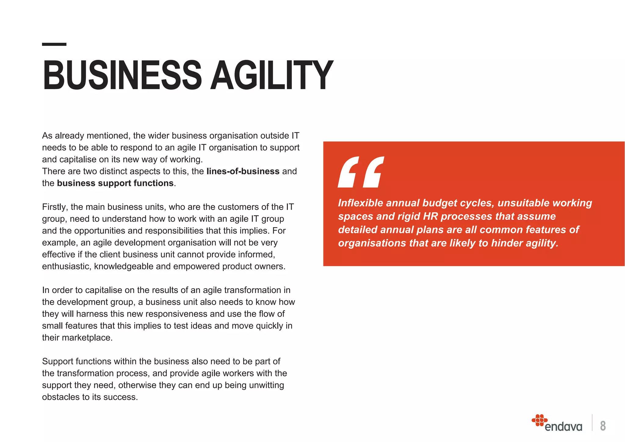 8
—
BUSINESS AGILITY
As already mentioned, the wider business organisation outside IT
needs to be able to respond to an agile IT organisation to support
and capitalise on its new way of working.
There are two distinct aspects to this, the lines-of-business and
the business support functions.
Firstly, the main business units, who are the customers of the IT
group, need to understand how to work with an agile IT group
and the opportunities and responsibilities that this implies. For
example, an agile development organisation will not be very
effective if the client business unit cannot provide informed,
enthusiastic, knowledgeable and empowered product owners.
In order to capitalise on the results of an agile transformation in
the development group, a business unit also needs to know how
they will harness this new responsiveness and use the flow of
small features that this implies to test ideas and move quickly in
their marketplace.
Support functions within the business also need to be part of
the transformation process, and provide agile workers with the
support they need, otherwise they can end up being unwitting
obstacles to its success.
Inflexible annual budget cycles, unsuitable working
spaces and rigid HR processes that assume
detailed annual plans are all common features of
organisations that are likely to hinder agility.
“
 