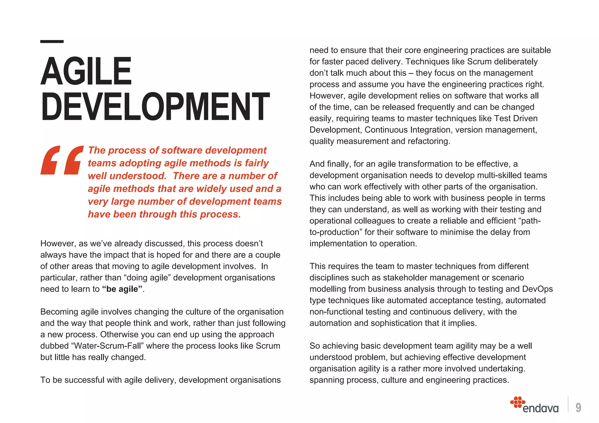 9
need to ensure that their core engineering practices are suitable
for faster paced delivery. Techniques like Scrum deliberately
don’t talk much about this – they focus on the management
process and assume you have the engineering practices right.
However, agile development relies on software that works all
of the time, can be released frequently and can be changed
easily, requiring teams to master techniques like Test Driven
Development, Continuous Integration, version management,
quality measurement and refactoring.
And finally, for an agile transformation to be effective, a
development organisation needs to develop multi-skilled teams
who can work effectively with other parts of the organisation.
This includes being able to work with business people in terms
they can understand, as well as working with their testing and
operational colleagues to create a reliable and efficient “path-
to-production” for their software to minimise the delay from
implementation to operation.
This requires the team to master techniques from different
disciplines such as stakeholder management or scenario
modelling from business analysis through to testing and DevOps
type techniques like automated acceptance testing, automated
non-functional testing and continuous delivery, with the
automation and sophistication that it implies.
So achieving basic development team agility may be a well
understood problem, but achieving effective development
organisation agility is a rather more involved undertaking.
spanning process, culture and engineering practices.
“
The process of software development
teams adopting agile methods is fairly
well understood. There are a number of
agile methods that are widely used and a
very large number of development teams
have been through this process.
—
AGILE
DEVELOPMENT
However, as we’ve already discussed, this process doesn’t
always have the impact that is hoped for and there are a couple
of other areas that moving to agile development involves. In
particular, rather than “doing agile” development organisations
need to learn to “be agile”.
Becoming agile involves changing the culture of the organisation
and the way that people think and work, rather than just following
a new process. Otherwise you can end up using the approach
dubbed “Water-Scrum-Fall” where the process looks like Scrum
but little has really changed.
To be successful with agile delivery, development organisations
 