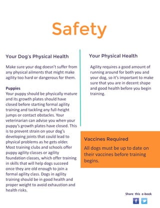 Safety 
Make sure your dog doesn’t suffer from 
any physical ailments that might make 
agility too hard or dangerous for them. 
Puppies 
Your puppy should be physically mature 
and its growth plates should have 
closed before starting formal agility 
training and tackling any full-height 
jumps or contact obstacles. Your 
veterinarian can advise you when your 
puppy’s growth plates have closed. This 
is to prevent strain on your dog’s 
developing joints that could lead to 
physical problems as he gets older. 
Most training clubs and schools offer 
puppy agility classes or agility 
foundation classes, which offer training 
in skills that will help dogs succeed 
once they are old enough to join a 
formal agility class. Dogs in agility 
training should be in good health and 
proper weight to avoid exhaustion and 
health risks. 
Vaccines Required 
Your Dog’s Physical Health Your Physical Health 
Agility requires a good amount of 
running around for both you and 
your dog, so it’s important to make 
sure that you are in decent shape 
and good health before you begin 
training. 
Required 
All dogs must be up to date on 
their vaccines before training 
begins. 
Share this e-book 
 