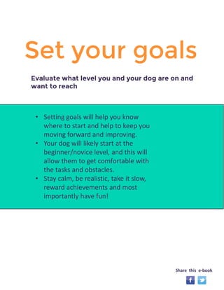 Set your goals 
• Setting goals will help you know 
where to start and help to keep you 
moving forward and improving. 
• Your dog will likely start at the 
beginner/novice level, and this will 
allow them to get comfortable with 
the tasks and obstacles. 
• Stay calm, be realistic, take it slow, 
reward achievements and most 
importantly have fun! 
Evaluate what level you and your dog are on and 
want to reach 
Share this e-book 
 