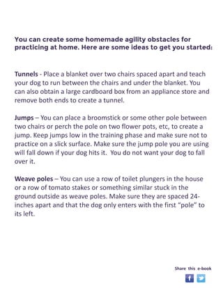Tunnels - Place a blanket over two chairs spaced apart and teach 
your dog to run between the chairs and under the blanket. You 
can also obtain a large cardboard box from an appliance store and 
remove both ends to create a tunnel. 
Jumps – You can place a broomstick or some other pole between 
two chairs or perch the pole on two flower pots, etc, to create a 
jump. Keep jumps low in the training phase and make sure not to 
practice on a slick surface. Make sure the jump pole you are using 
will fall down if your dog hits it. You do not want your dog to fall 
over it. 
Weave poles – You can use a row of toilet plungers in the house 
or a row of tomato stakes or something similar stuck in the 
ground outside as weave poles. Make sure they are spaced 24- 
inches apart and that the dog only enters with the first “pole” to 
its left. 
You can create some homemade agility obstacles for 
practicing at home. Here are some ideas to get you started: 
Share this e-book 
 