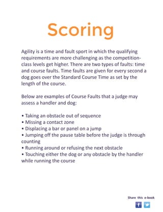 Scoring 
Agility is a time and fault sport in which the qualifying 
requirements are more challenging as the competition-class 
levels get higher. There are two types of faults: time 
and course faults. Time faults are given for every second a 
dog goes over the Standard Course Time as set by the 
length of the course. 
Below are examples of Course Faults that a judge may 
assess a handler and dog: 
• Taking an obstacle out of sequence 
• Missing a contact zone 
• Displacing a bar or panel on a jump 
• Jumping off the pause table before the judge is through 
counting 
• Running around or refusing the next obstacle 
• Touching either the dog or any obstacle by the handler 
while running the course 
Share this e-book 
 