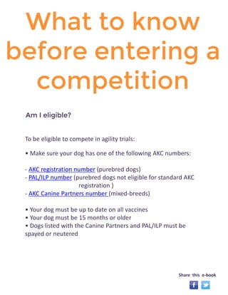 What to know 
before entering a 
competition 
To be eligible to compete in agility trials: 
• Make sure your dog has one of the following AKC numbers: 
- AKC registration number (purebred dogs) 
- PAL/ILP number (purebred dogs not eligible for standard AKC 
registration ) 
- AKC Canine Partners number (mixed-breeds) 
• Your dog must be up to date on all vaccines 
• Your dog must be 15 months or older 
• Dogs listed with the Canine Partners and PAL/ILP must be 
spayed or neutered 
Am I eligible? 
Share this e-book 
 
