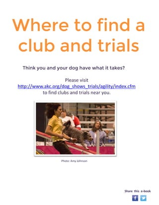 Where to find a 
club and trials 
Please visit 
http://www.akc.org/dog_shows_trials/agility/index.cfm 
to find clubs and trials near you. 
Share this e-book 
Photo: Amy Johnson 
Think you and your dog have what it takes? 
 