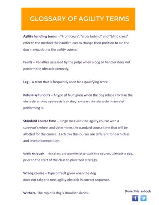 GLOSSARY OF AGILITY TERMS 
Agility handling terms - “Front cross”, “cross behind” and “blind cross” 
refer to the method the handler uses to change their position to aid the 
dog in negotiating the agility course. 
Faults – Penalties assessed by the judge when a dog or handler does not 
perform the obstacle correctly. 
Leg – A term that is frequently used for a qualifying score. 
Refusals/Runouts – A type of fault given when the dog refuses to take the 
obstacle as they approach it or they run past the obstacle instead of 
performing it. 
Standard Course time – Judge measures the agility course with a 
surveyor’s wheel and determines the standard course time that will be 
allotted for the course. Each day the courses are different for each class 
and level of competition. 
Walk-through – Handlers are permitted to walk the course, without a dog, 
prior to the start of the class to plan their strategy. 
Wrong course – Type of fault given when the dog 
does not take the next agility obstacle in correct sequence. 
Withers- The top of a dog’s shoulder blades. Share this e-book 
 