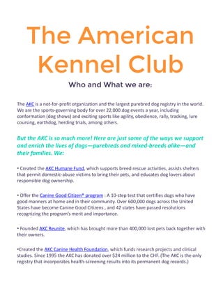 The American Kennel Club 
Who and What we are: 
The AKC is a not-for-profit organization and the largest purebred dog registry in the world. We are the sports-governing body for over 22,000 dog events a year, including conformation (dog shows) and exciting sports like agility, obedience, rally, tracking, lure coursing, earthdog, herding trials, among others. 
But the AKC is so much more! Here are just some of the ways we support and enrich the lives of dogs—purebreds and mixed-breeds alike—and their families. We: 
• Created the AKC Humane Fund, which supports breed rescue activities, assists shelters that permit domestic-abuse victims to bring their pets, and educates dog lovers about responsible dog ownership. 
• Offer the Canine Good Citizen® program : A 10-step test that certifies dogs who have good manners at home and in their community. Over 600,000 dogs across the United States have become Canine Good Citizens , and 42 states have passed resolutions recognizing the program’s merit and importance. 
• Founded AKC Reunite, which has brought more than 400,000 lost pets back together with their owners. 
•Created the AKC Canine Health Foundation, which funds research projects and clinical studies. Since 1995 the AKC has donated over $24 million to the CHF. (The AKC is the only registry that incorporates health-screening results into its permanent dog records.) 
 