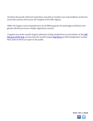 Share this e-book 
•Conduct thousands of kennel inspections annually to monitor care and conditions at kennels 
across the country and ensure the integrity of the AKC registry. 
•Offer the largest, most comprehensive set of DNA programs for parentage verification and 
genetic identity to ensure reliable registration records. 
• Support one of the world’s largest collections of dog-related fine art and artifacts at the AKC 
Museum of the Dog, and we have the world’s largest dog library at AKC headquarters in New 
York, both of which are open to the public. 
