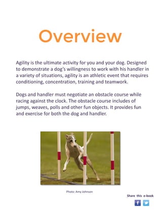 Overview 
Agility is the ultimate activity for you and your dog. Designed 
to demonstrate a dog’s willingness to work with his handler in 
a variety of situations, agility is an athletic event that requires 
conditioning, concentration, training and teamwork. 
Dogs and handler must negotiate an obstacle course while 
racing against the clock. The obstacle course includes of 
jumps, weaves, polls and other fun objects. It provides fun 
and exercise for both the dog and handler. 
Photo: Amy Johnson 
Share this e-book 
 