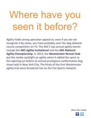 Where have you 
seen it before? 
Agility holds strong spectator appeal so, even if you do not 
recognize it by name, you have probably seen the dog obstacle 
course competition on TV. The AKC’s top annual agility events 
include the AKC Agility Invitational and the AKC National 
Agility Championship. In 2013, the Westminster Kennel Club 
put the media spotlight on agility when it added the sport as 
the opening act before its annual prestigious conformation dog 
show held in New York City. The finals of the first Westminster 
agility trial were broadcast live on the Fox Sports network. 
Share this e-book 
 