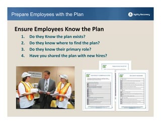 Prepare Employees with the Plan


 Ensure Employees Know the Plan
    1.   Do they Know the plan exists?
    2.   Do they know where to find the plan?
    3.   Do they know their primary role?
    4.   Have you shared the plan with new hires?
 