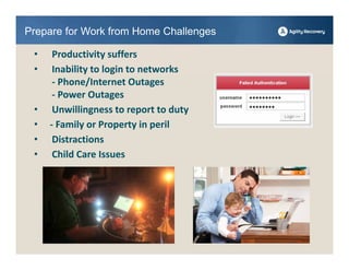 Prepare for Work from Home Challenges

 •    Productivity suffers
 •    Inability to login to networks
      ‐ Phone/Internet Outages
      ‐ Power Outages                   ●●●●●●●●●●
                                        ●●●●●●●●
 •    Unwillingness to report to duty
 •   ‐ Family or Property in peril
 •    Distractions
 •    Child Care Issues
 