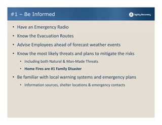 #1 – Be Informed

• Have an Emergency Radio
• Know the Evacuation Routes
• Advise Employees ahead of forecast weather events
• Know the most likely threats and plans to mitigate the risks
   • Including both Natural & Man‐Made Threats
   • Home Fires are #1 Family Disaster

• Be familiar with local warning systems and emergency plans
   • Information sources, shelter locations & emergency contacts
 