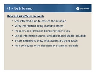 #1 – Be Informed

Before/During/After an Event:
   • Stay informed & up‐to‐date on the situation
   • Verify information being shared to others
   • Properly vet information being provided to you
   • Use all information sources available (Social Media included)
   • Ensure Employees know what actions are being taken
   • Help employees make decisions by setting an example
 