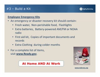 #3 – Build a Kit

Employee Emergency Kits
• An emergency or disaster recovery kit should contain:
   • Fresh water,  Non‐perishable food,  Flashlights
   • Extra batteries,  Battery‐powered AM/FM or NOAA 
     radio
   • First aid kit,  Copies of important documents and 
     records 
   • Extra Clothing  during colder months
• For a complete list of items, 
  visit www.Ready.gov. 


            At Home AND At Work
                                                    www.redcross.org
 