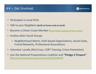 #4 – Get Involved


• Participate in Local Drills
• Talk to your Neighbors (both at home and at work)
• Become a Citizen Corps Member (http://www.ready.gov/citizen‐corps)
• Involve other Social Groups
    • Neighborhood Watch, Faith‐based Organizations, Social Clubs, 
      Friend Networks, Professional Associations
• Volunteer Locally (Red Cross, CERT Training, Crime Prevention)
• Join the National Preparedness Coalition and “Pledge 2 Prepare” 
  (http://community.fema.gov/connect.ti/READYNPM?) 
 