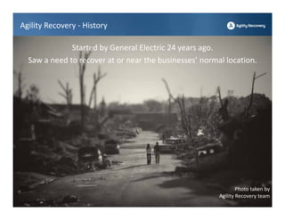 Agility Recovery ‐ History

              Started by General Electric 24 years ago.
  Saw a need to recover at or near the businesses’ normal location.




                                                                Photo taken by 
                                                        Agility Recovery team
 