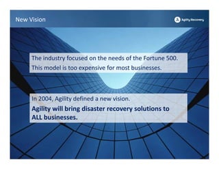 New Vision




     The industry focused on the needs of the Fortune 500. 
     This model is too expensive for most businesses.



     In 2004, Agility defined a new vision.
     Agility will bring disaster recovery solutions to 
     ALL businesses.
 