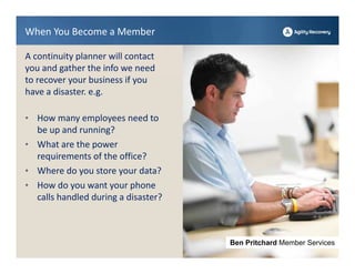 When You Become a Member

A continuity planner will contact           Erin Mitchell Agility
                                                    Rep
you and gather the info we need 
to recover your business if you 
have a disaster. e.g.

• How many employees need to 
  be up and running?
• What are the power 
  requirements of the office?
• Where do you store your data?
• How do you want your phone 
  calls handled during a disaster?



                                     Ben Pritchard Member Services
 