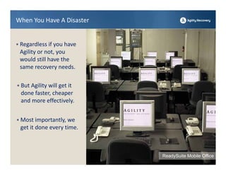When You Have A Disaster


• Regardless if you have 
 Agility or not, you 
 would still have the 
 same recovery needs. 

• But Agility will get it 
  done faster, cheaper 
  and more effectively.


• Most importantly, we 
 get it done every time.



                             ReadySuite Mobile Office
 