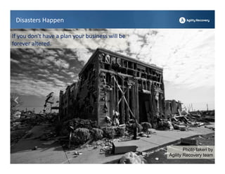 Disasters Happen

If you don’t have a plan your business will be 
forever altered.




                                                          Photo taken by
                                                  Agility Recovery team
 