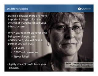 Disasters Happen

• During a disaster there are more 
 important things to focus on 
 instead of trying to rebuild your 
 infrastructure. 

• When you’re most vulnerable to 
 being overcharged and 
 underserved, you will have a 
 partner you can trust: 
    24 years
    1000’s of recoveries
    Never failed

• Agility doesn’t profit from your    Bobbi Carruth Agility Member
                                         Worthington Federal Bank
  disaster.
 