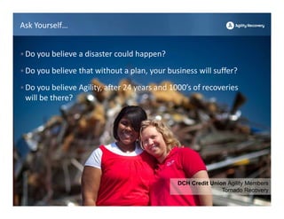 Ask Yourself…


• Do you believe a disaster could happen?

• Do you believe that without a plan, your business will suffer?

• Do you believe Agility, after 24 years and 1000’s of recoveries 
 will be there? 




                                               DCH Credit Union Agility Members
                                                              Tornado Recovery
 