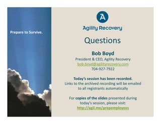 Prepare to Survive.

                                  Questions
                                      Bob Boyd
                            President & CEO, Agility Recovery
                             bob.boyd@agilityrecovery.com
                                     704‐927‐7922

                            Today’s session has been recorded.
                      Links to the archived recording will be emailed
                               to all registrants automatically

                        For copies of the slides presented during
                               today’s session, please visit:
                             http://agil.me/prepemployees
 