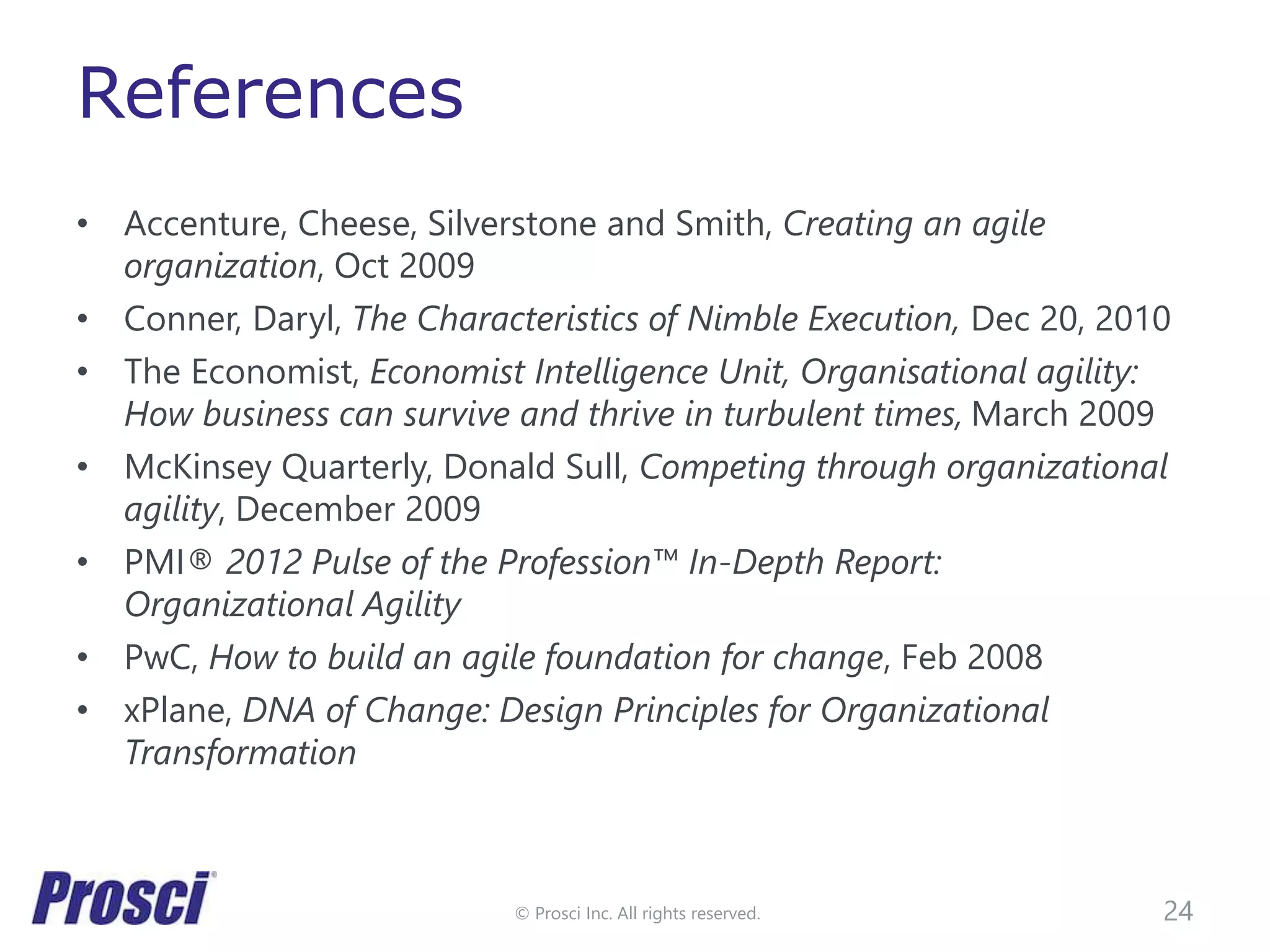 © Prosci Inc. All rights reserved.
References
• Accenture, Cheese, Silverstone and Smith, Creating an agile
organization, Oct 2009
• Conner, Daryl, The Characteristics of Nimble Execution, Dec 20, 2010
• The Economist, Economist Intelligence Unit, Organisational agility:
How business can survive and thrive in turbulent times, March 2009
• McKinsey Quarterly, Donald Sull, Competing through organizational
agility, December 2009
• PMI® 2012 Pulse of the Profession™ In-Depth Report:
Organizational Agility
• PwC, How to build an agile foundation for change, Feb 2008
• xPlane, DNA of Change: Design Principles for Organizational
Transformation
24
 
