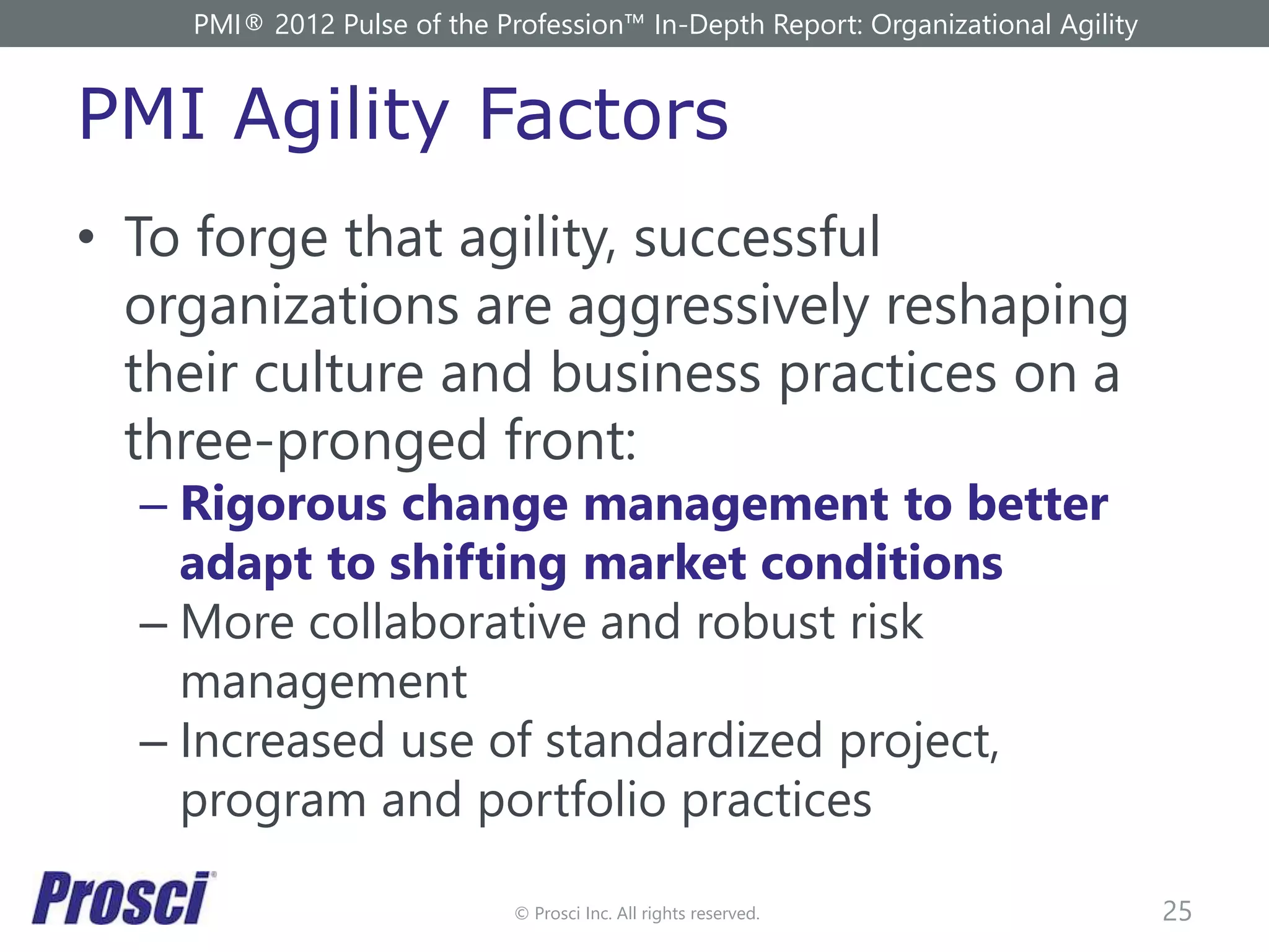 © Prosci Inc. All rights reserved.
PMI Agility Factors
• To forge that agility, successful
organizations are aggressively reshaping
their culture and business practices on a
three-pronged front:
– Rigorous change management to better
adapt to shifting market conditions
– More collaborative and robust risk
management
– Increased use of standardized project,
program and portfolio practices
25
PMI® 2012 Pulse of the Profession™ In-Depth Report: Organizational Agility
 