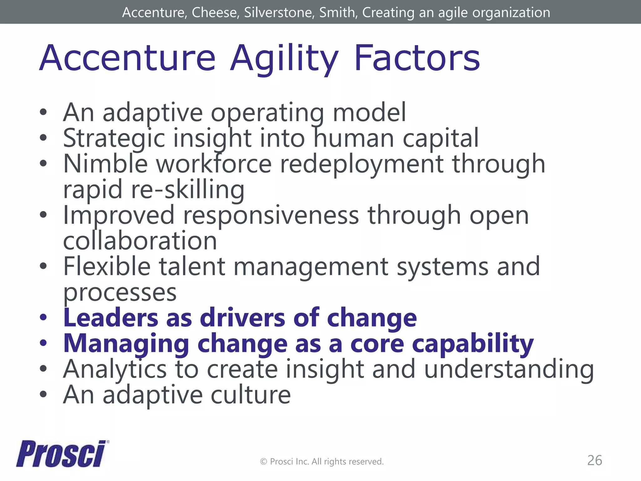 © Prosci Inc. All rights reserved.
Accenture Agility Factors
• An adaptive operating model
• Strategic insight into human capital
• Nimble workforce redeployment through
rapid re-skilling
• Improved responsiveness through open
collaboration
• Flexible talent management systems and
processes
• Leaders as drivers of change
• Managing change as a core capability
• Analytics to create insight and understanding
• An adaptive culture
26
Accenture, Cheese, Silverstone, Smith, Creating an agile organization
 