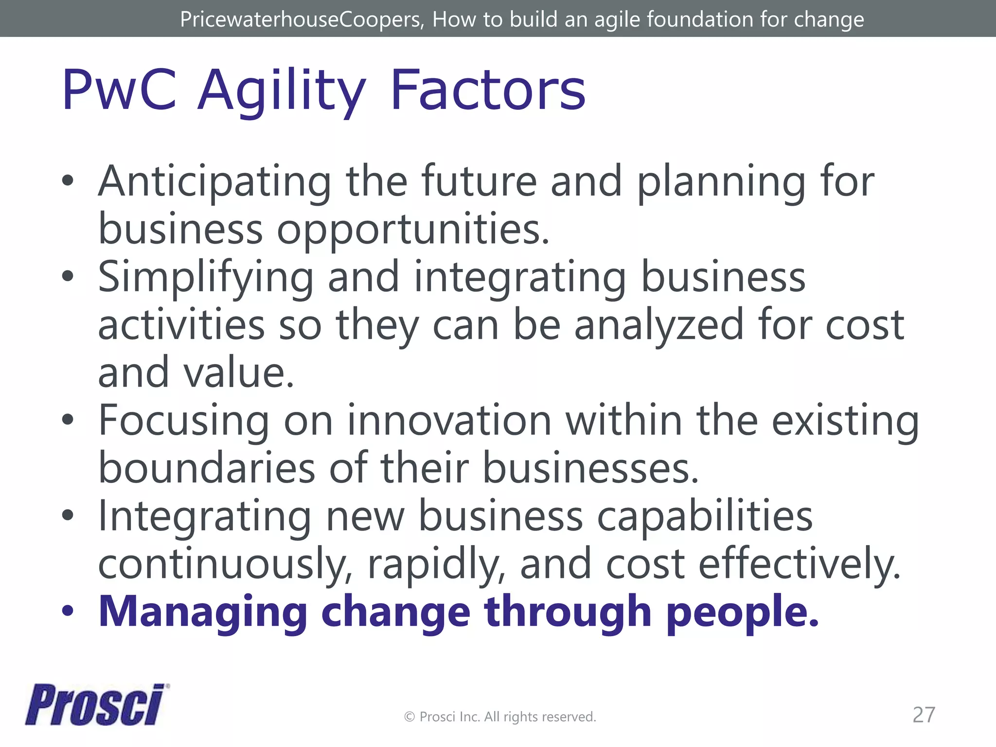 © Prosci Inc. All rights reserved.
PwC Agility Factors
• Anticipating the future and planning for
business opportunities.
• Simplifying and integrating business
activities so they can be analyzed for cost
and value.
• Focusing on innovation within the existing
boundaries of their businesses.
• Integrating new business capabilities
continuously, rapidly, and cost effectively.
• Managing change through people.
27
PricewaterhouseCoopers, How to build an agile foundation for change
 