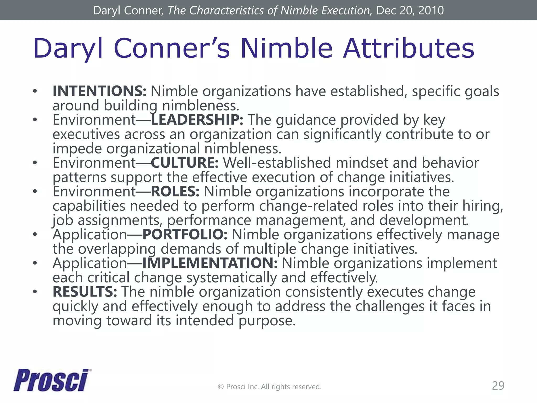© Prosci Inc. All rights reserved.
Daryl Conner’s Nimble Attributes
• INTENTIONS: Nimble organizations have established, specific goals
around building nimbleness.
• Environment—LEADERSHIP: The guidance provided by key
executives across an organization can significantly contribute to or
impede organizational nimbleness.
• Environment—CULTURE: Well-established mindset and behavior
patterns support the effective execution of change initiatives.
• Environment—ROLES: Nimble organizations incorporate the
capabilities needed to perform change-related roles into their hiring,
job assignments, performance management, and development.
• Application—PORTFOLIO: Nimble organizations effectively manage
the overlapping demands of multiple change initiatives.
• Application—IMPLEMENTATION: Nimble organizations implement
each critical change systematically and effectively.
• RESULTS: The nimble organization consistently executes change
quickly and effectively enough to address the challenges it faces in
moving toward its intended purpose.
29
Daryl Conner, The Characteristics of Nimble Execution, Dec 20, 2010
 