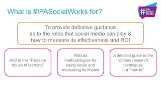 What is #IPASocialWorks for?
Add to the “Treasure
house of learning”
Robust
methodologies for
using social and
measuring its impact
A detailed guide to the
various research
techniques
– a “how to”
To provide definitive guidance
as to the roles that social media can play &
how to measure its effectiveness and ROI
 