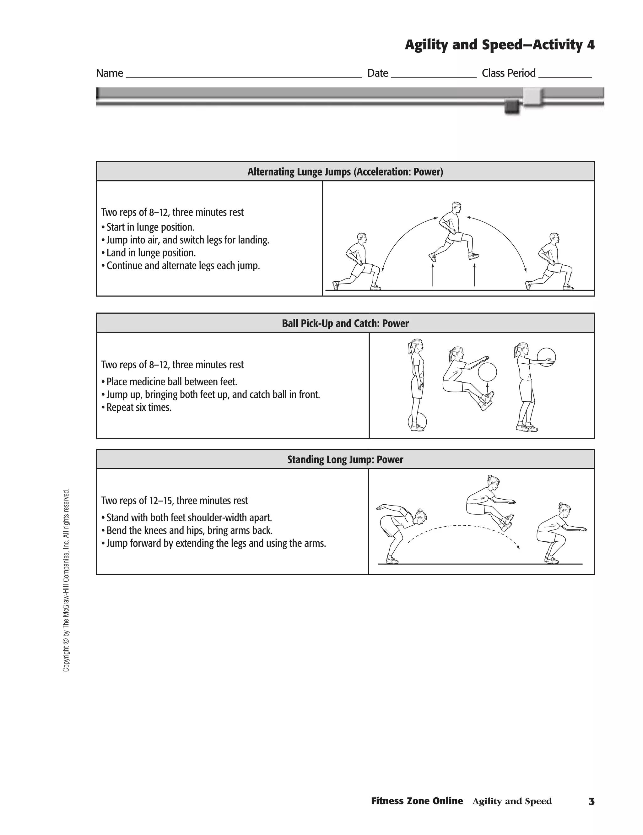 Agility and Speed—Activity 4
                                                                      Name ________________________________________________ Date _________________ Class Period ___________




                                                                                                              Alternating Lunge Jumps (Acceleration: Power)


                                                                       Two reps of 8–12, three minutes rest
                                                                       •	Start in lunge position.
                                                                       •	Jump into air, and switch legs for landing.
                                                                       •	Land in lunge position.
                                                                       •	Continue and alternate legs each jump.


                                                                                                                                                          C10-25A
                                                                                                                       Ball Pick-Up and Catch: Power


                                                                       Two reps of 8–12, three minutes rest
                                                                       •	Place medicine ball between feet.
                                                                       •	Jump up, bringing both feet up, and catch ball in front.
                                                                       •	Repeat six times.


                                                                                                                                                              C10-26A
                                                                                                                        Standing Long Jump: Power
Copyright © by The McGraw-Hill Companies, Inc. All rights reserved.




                                                                       Two reps of 12–15, three minutes rest
                                                                       •	Stand with both feet shoulder-width apart.
                                                                       •	Bend the knees and hips, bring arms back.
                                                                       •	Jump forward by extending the legs and using the arms.


                                                                                                                                                              C10-27A




                                                                                                                                           Fitness Zone Online    Agility and Speed   
 