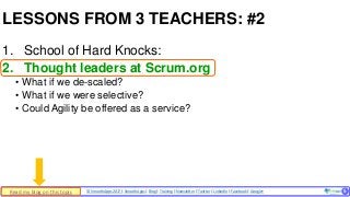 © SmoothApps 2017 | SmoothApps | Blog | Training | Newsletter | Twitter | LinkedIn | Facebook | Google+ ‹#›
1. School of Hard Knocks:
2. Thought leaders at Scrum.org
• What if we de-scaled?
• What if we were selective?
• Could Agility be offered as a service?
LESSONS FROM 3 TEACHERS: #2
5Read my blog on this topic
 